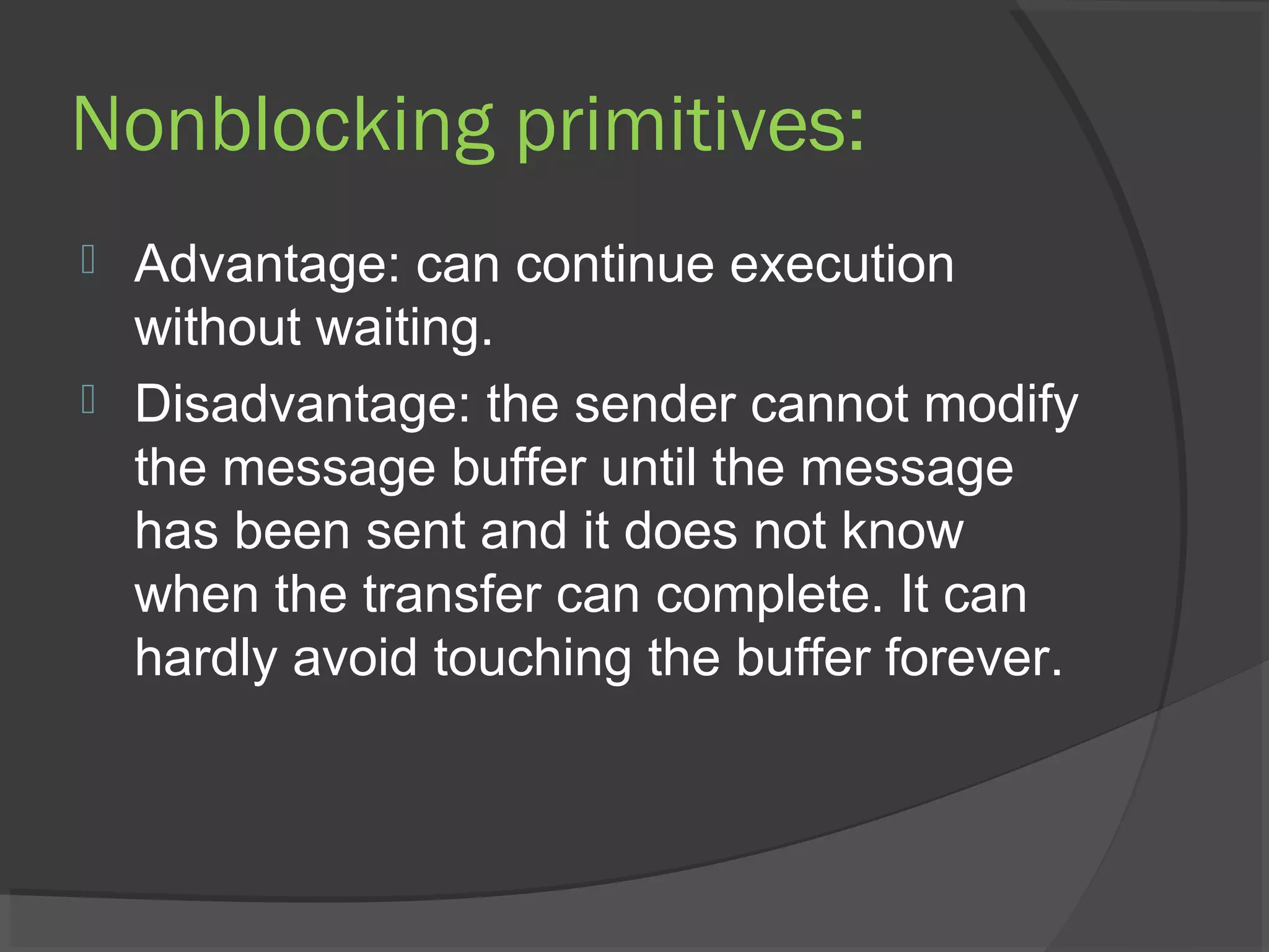 Nonblocking primitives:
 Advantage: can continue execution
without waiting.
 Disadvantage: the sender cannot modify
the message buffer until the message
has been sent and it does not know
when the transfer can complete. It can
hardly avoid touching the buffer forever.
 