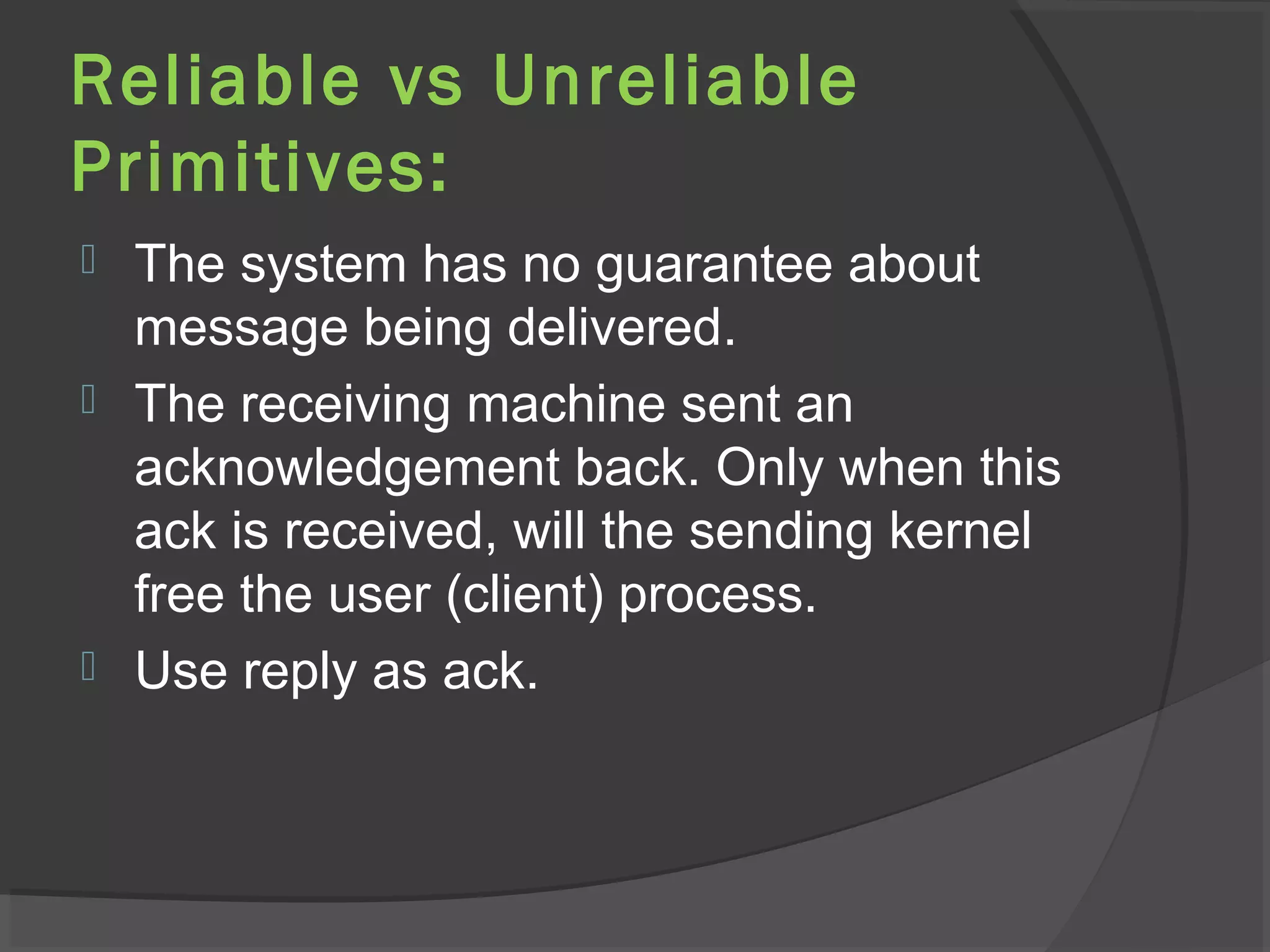 Reliable vs Unreliable
Primitives:
 The system has no guarantee about
message being delivered.
 The receiving machine sent an
acknowledgement back. Only when this
ack is received, will the sending kernel
free the user (client) process.
 Use reply as ack.
 