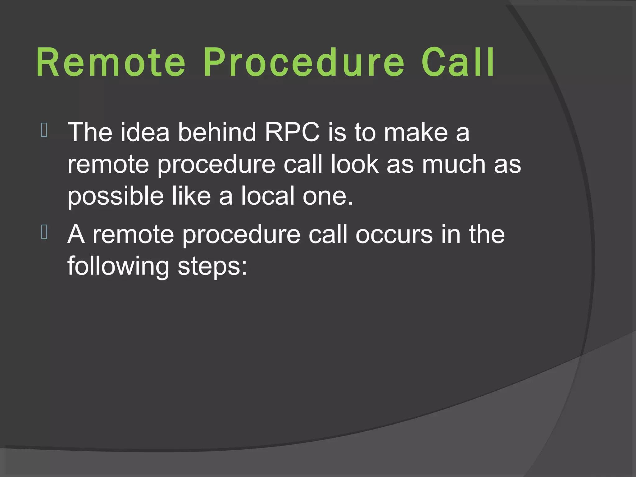Remote Procedure Call
 The idea behind RPC is to make a
remote procedure call look as much as
possible like a local one.
 A remote procedure call occurs in the
following steps:
 