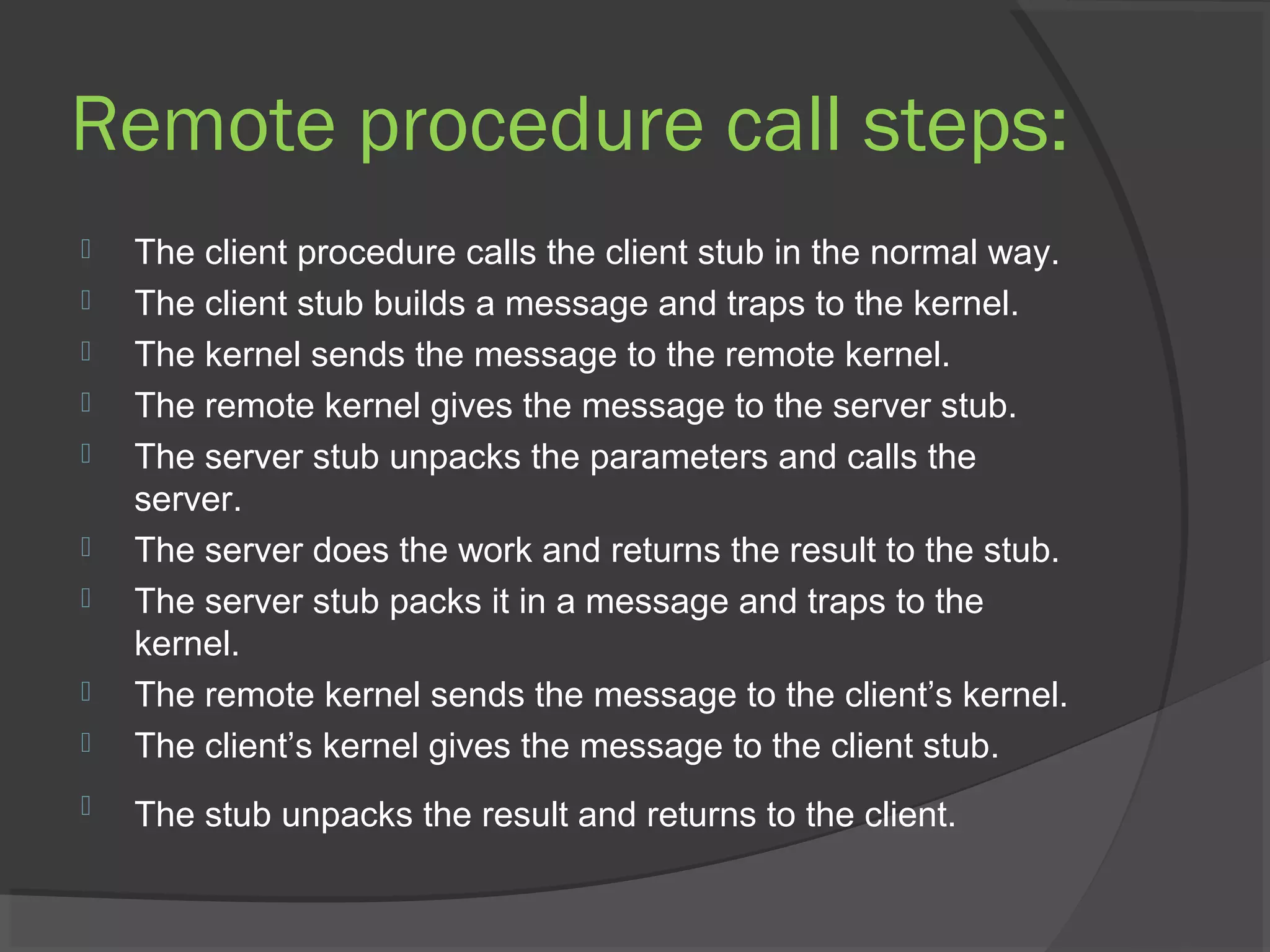 Remote procedure call steps:
 The client procedure calls the client stub in the normal way.
 The client stub builds a message and traps to the kernel.
 The kernel sends the message to the remote kernel.
 The remote kernel gives the message to the server stub.
 The server stub unpacks the parameters and calls the
server.
 The server does the work and returns the result to the stub.
 The server stub packs it in a message and traps to the
kernel.
 The remote kernel sends the message to the client’s kernel.
 The client’s kernel gives the message to the client stub.
 The stub unpacks the result and returns to the client.
 