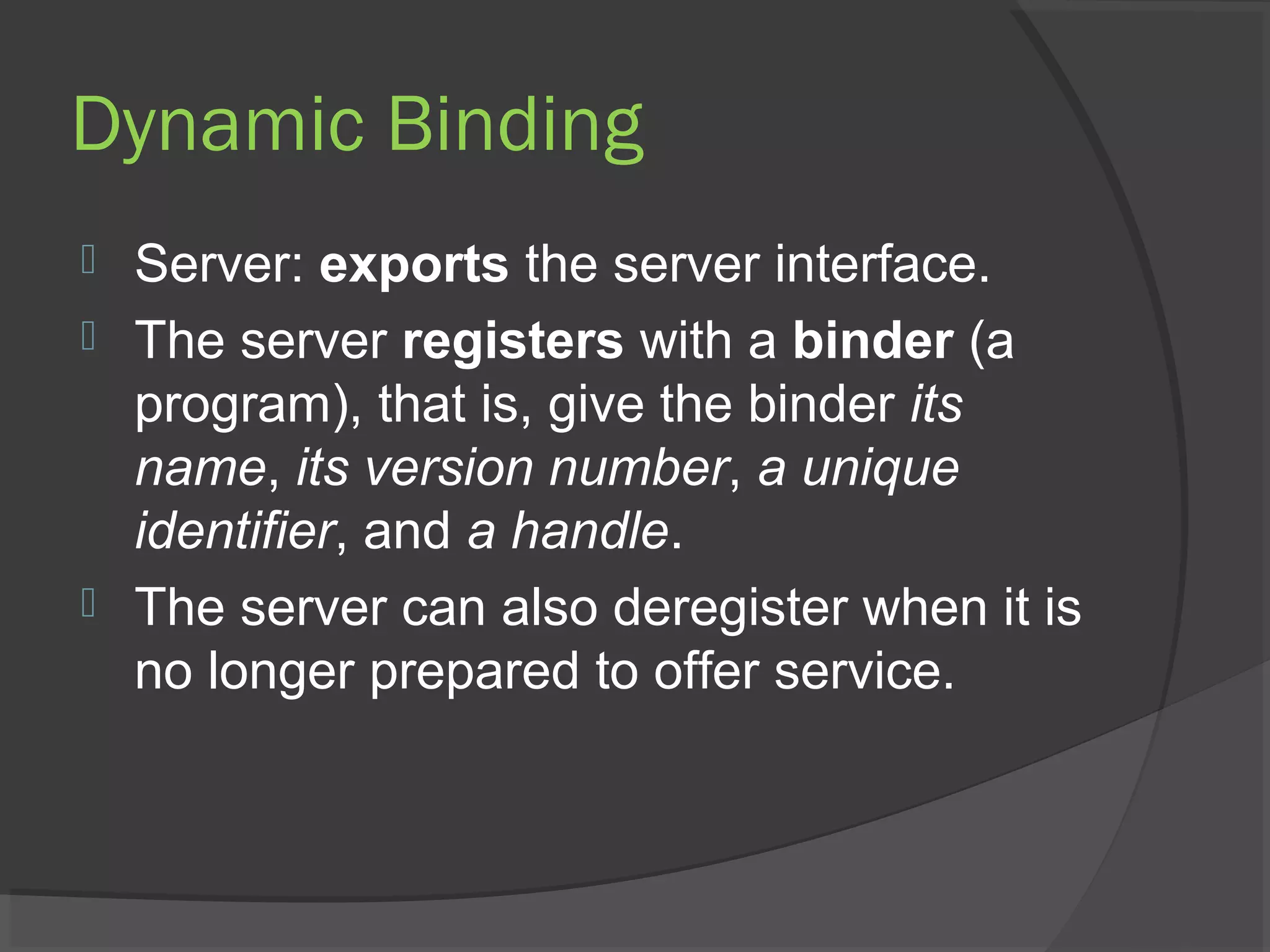 Dynamic Binding
 Server: exports the server interface.
 The server registers with a binder (a
program), that is, give the binder its
name, its version number, a unique
identifier, and a handle.
 The server can also deregister when it is
no longer prepared to offer service.
 