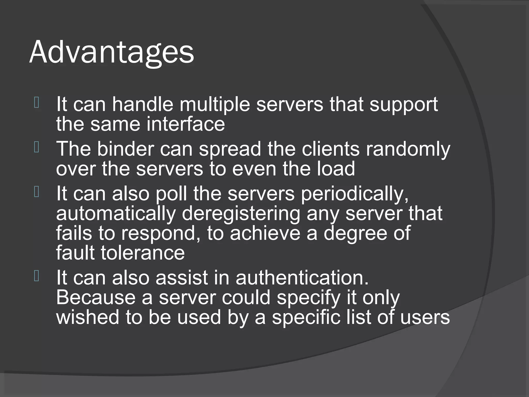 Advantages
 It can handle multiple servers that support
the same interface
 The binder can spread the clients randomly
over the servers to even the load
 It can also poll the servers periodically,
automatically deregistering any server that
fails to respond, to achieve a degree of
fault tolerance
 It can also assist in authentication.
Because a server could specify it only
wished to be used by a specific list of users
 