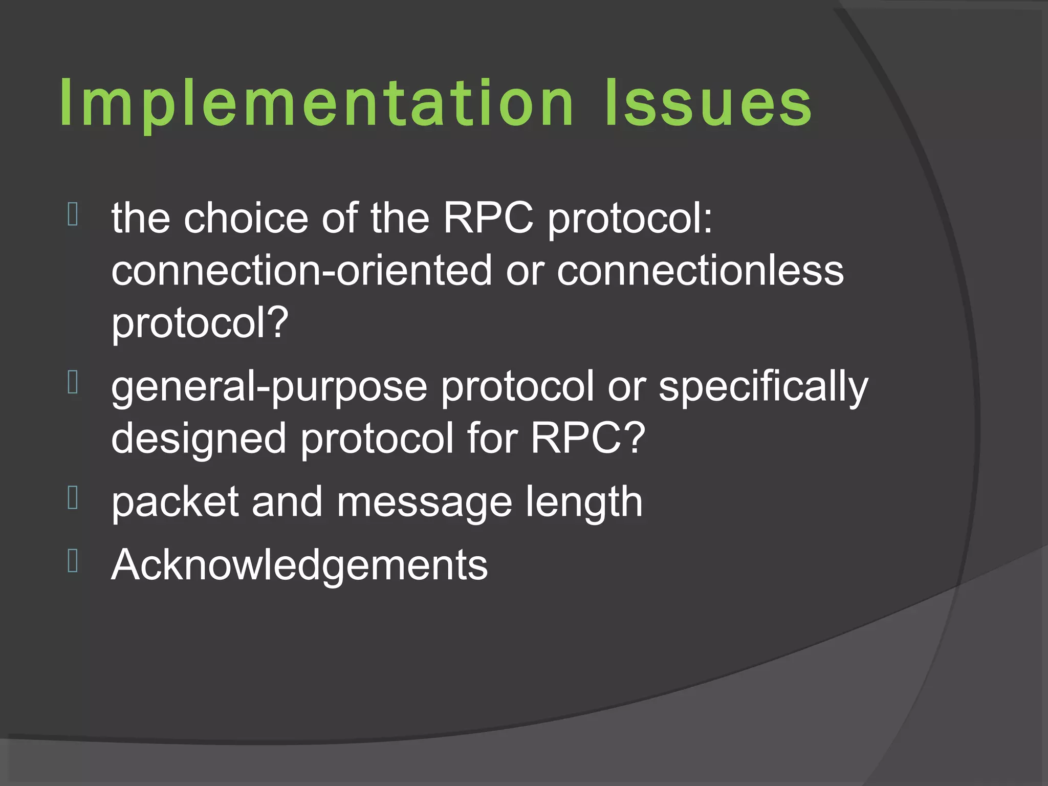 Implementation Issues
 the choice of the RPC protocol:
connection-oriented or connectionless
protocol?
 general-purpose protocol or specifically
designed protocol for RPC?
 packet and message length
 Acknowledgements
 
