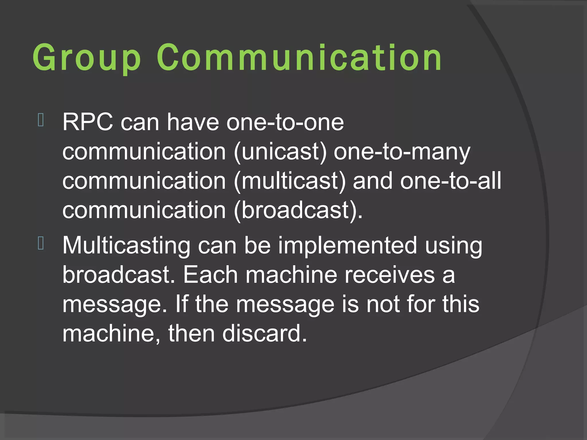 Group Communication
 RPC can have one-to-one
communication (unicast) one-to-many
communication (multicast) and one-to-all
communication (broadcast).
 Multicasting can be implemented using
broadcast. Each machine receives a
message. If the message is not for this
machine, then discard.
 