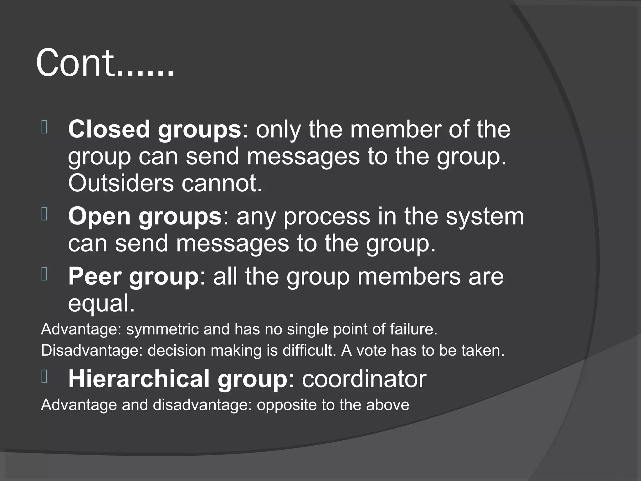 Cont……
 Closed groups: only the member of the
group can send messages to the group.
Outsiders cannot.
 Open groups: any process in the system
can send messages to the group.
 Peer group: all the group members are
equal.
Advantage: symmetric and has no single point of failure.
Disadvantage: decision making is difficult. A vote has to be taken.
 Hierarchical group: coordinator
Advantage and disadvantage: opposite to the above
 