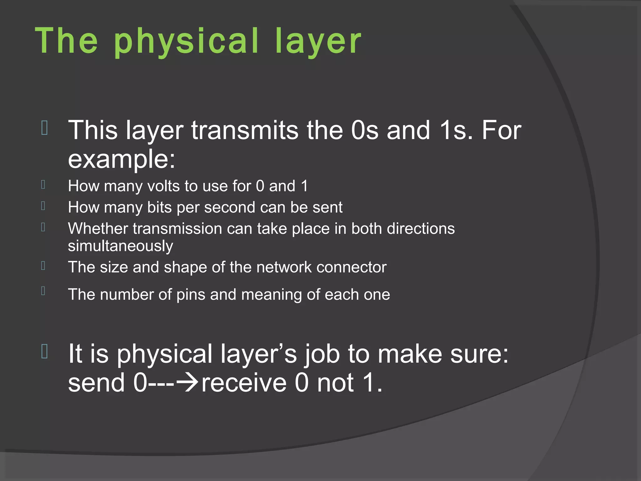 The physical layer
 This layer transmits the 0s and 1s. For
example:
 How many volts to use for 0 and 1
 How many bits per second can be sent
 Whether transmission can take place in both directions
simultaneously
 The size and shape of the network connector
 The number of pins and meaning of each one
 It is physical layer’s job to make sure:
send 0---receive 0 not 1.
 