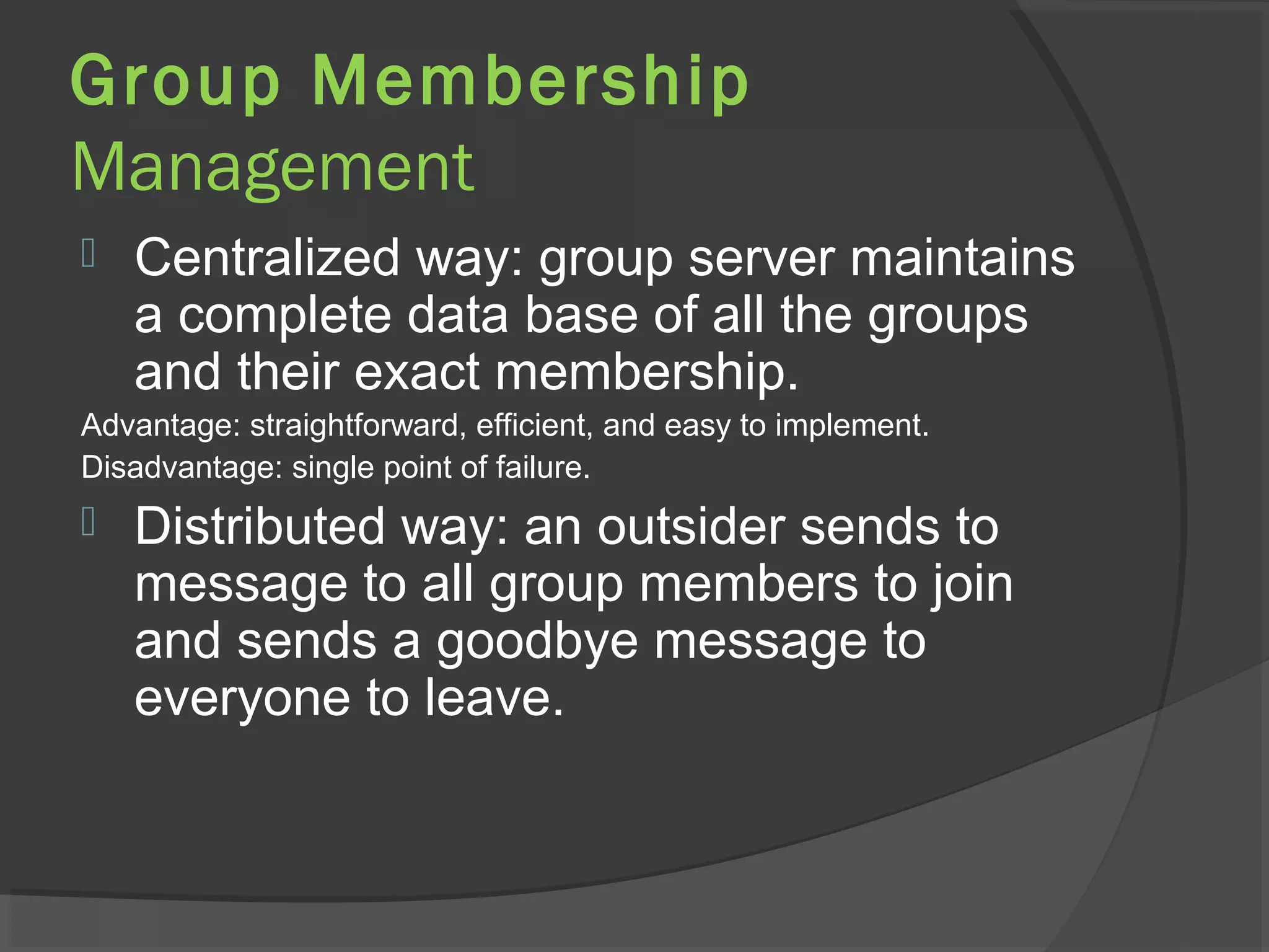 Group Membership
Management
 Centralized way: group server maintains
a complete data base of all the groups
and their exact membership.
Advantage: straightforward, efficient, and easy to implement.
Disadvantage: single point of failure.
 Distributed way: an outsider sends to
message to all group members to join
and sends a goodbye message to
everyone to leave.
 