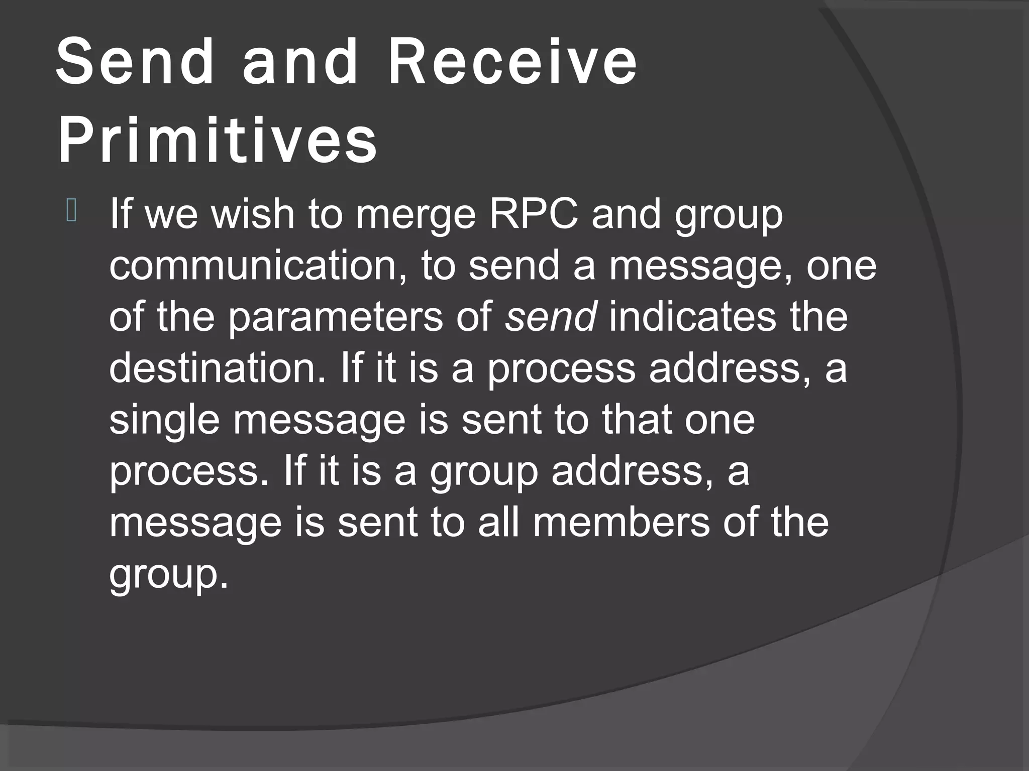 Send and Receive
Primitives
 If we wish to merge RPC and group
communication, to send a message, one
of the parameters of send indicates the
destination. If it is a process address, a
single message is sent to that one
process. If it is a group address, a
message is sent to all members of the
group.
 