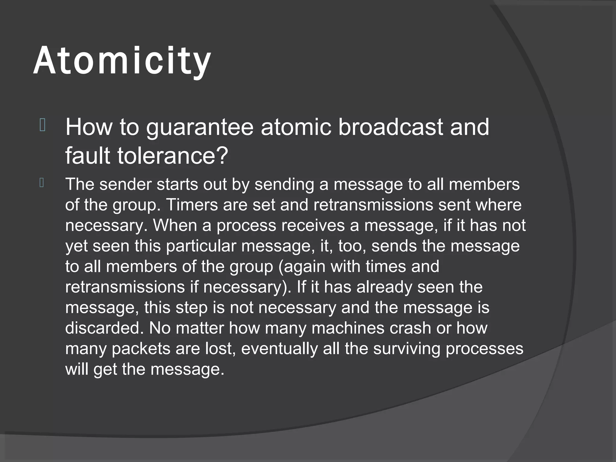 Atomicity
 How to guarantee atomic broadcast and
fault tolerance?
 The sender starts out by sending a message to all members
of the group. Timers are set and retransmissions sent where
necessary. When a process receives a message, if it has not
yet seen this particular message, it, too, sends the message
to all members of the group (again with times and
retransmissions if necessary). If it has already seen the
message, this step is not necessary and the message is
discarded. No matter how many machines crash or how
many packets are lost, eventually all the surviving processes
will get the message.
 