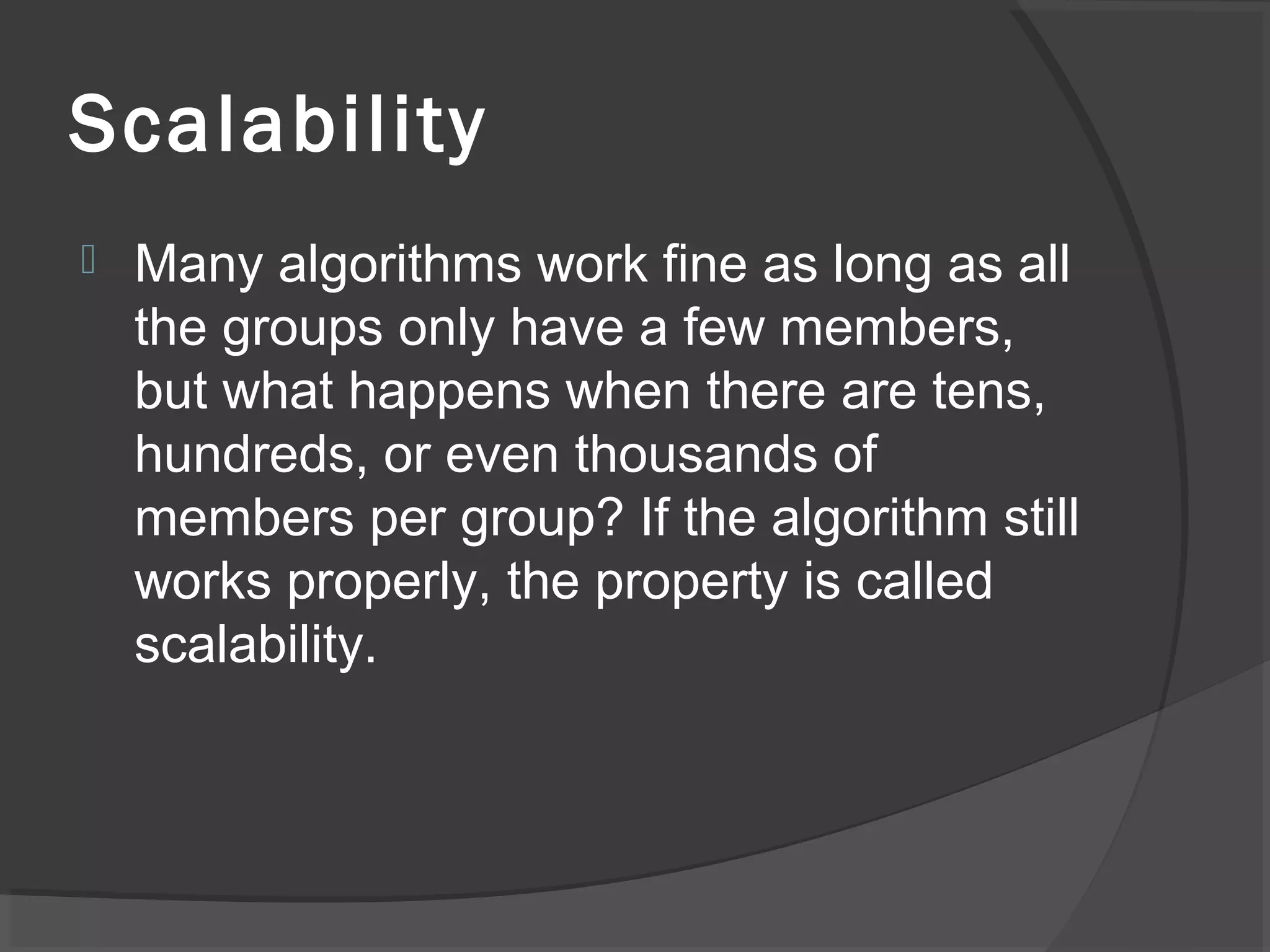 Scalability
 Many algorithms work fine as long as all
the groups only have a few members,
but what happens when there are tens,
hundreds, or even thousands of
members per group? If the algorithm still
works properly, the property is called
scalability.
 