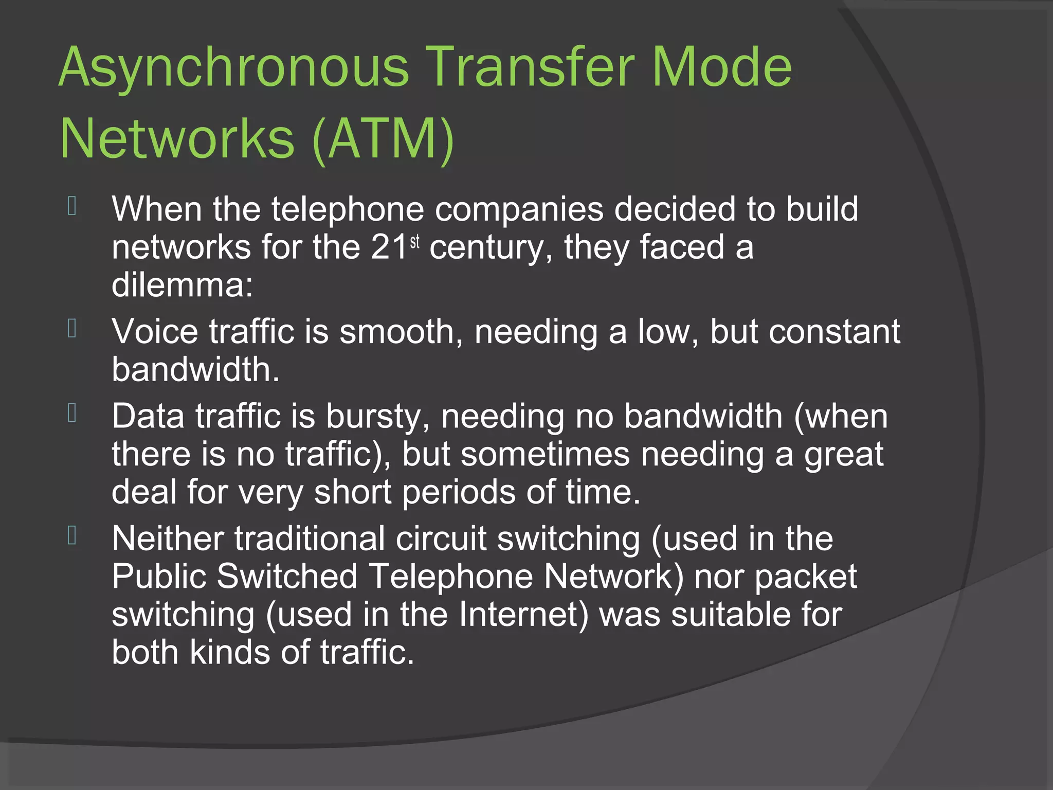 Asynchronous Transfer Mode
Networks (ATM)
 When the telephone companies decided to build
networks for the 21st
century, they faced a
dilemma:
 Voice traffic is smooth, needing a low, but constant
bandwidth.
 Data traffic is bursty, needing no bandwidth (when
there is no traffic), but sometimes needing a great
deal for very short periods of time.
 Neither traditional circuit switching (used in the
Public Switched Telephone Network) nor packet
switching (used in the Internet) was suitable for
both kinds of traffic.
 