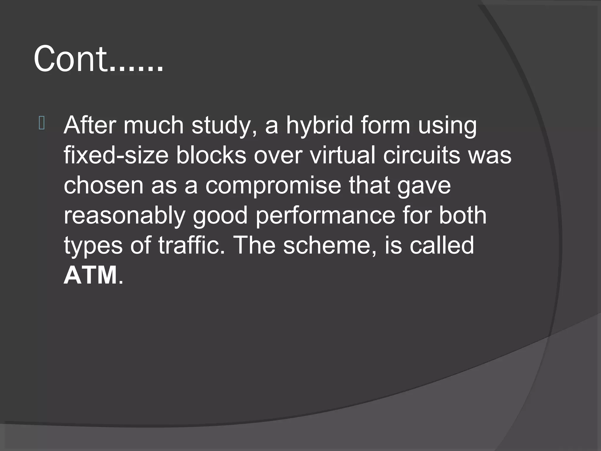 Cont……
 After much study, a hybrid form using
fixed-size blocks over virtual circuits was
chosen as a compromise that gave
reasonably good performance for both
types of traffic. The scheme, is called
ATM.
 