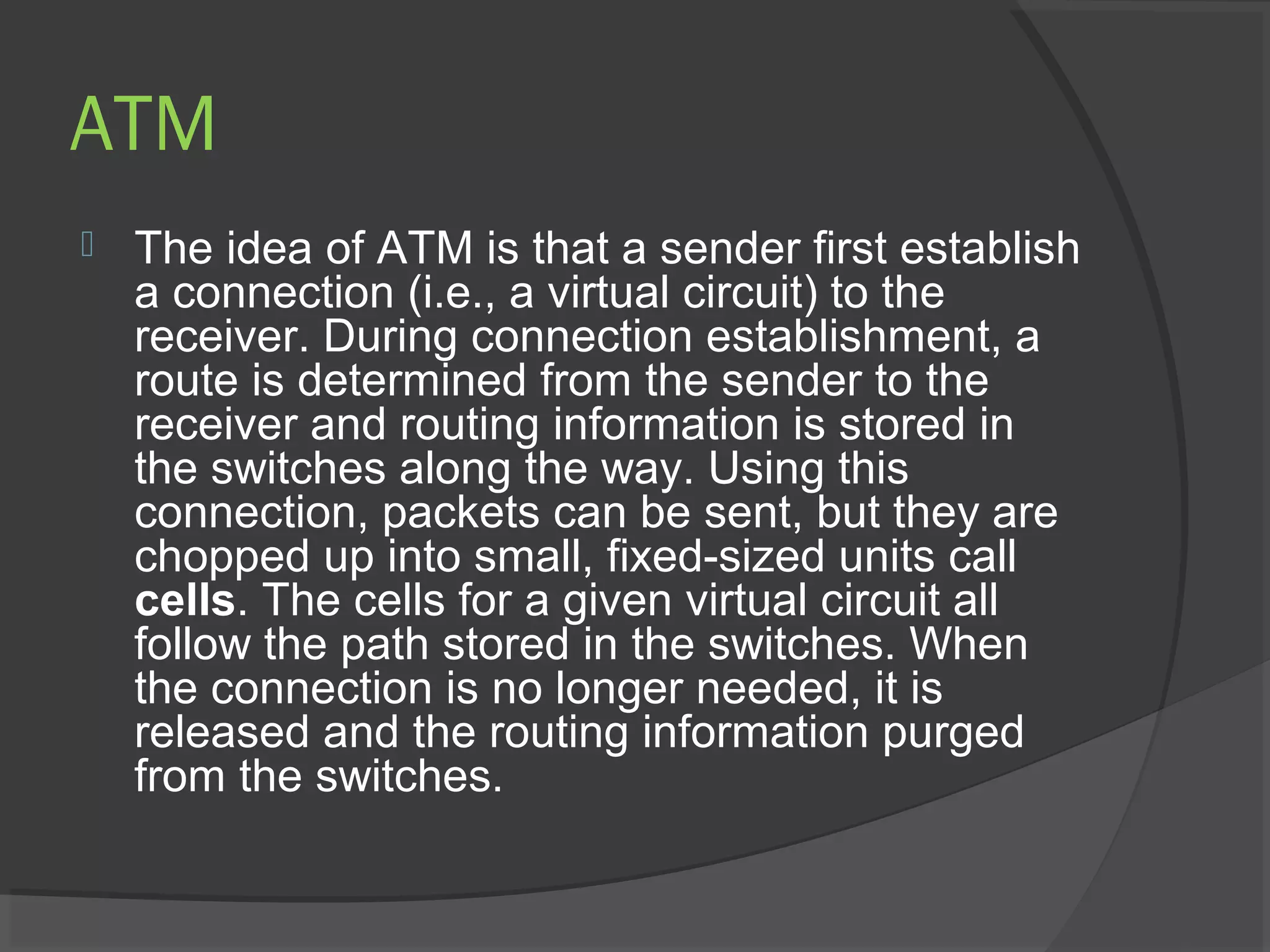 ATM
 The idea of ATM is that a sender first establish
a connection (i.e., a virtual circuit) to the
receiver. During connection establishment, a
route is determined from the sender to the
receiver and routing information is stored in
the switches along the way. Using this
connection, packets can be sent, but they are
chopped up into small, fixed-sized units call
cells. The cells for a given virtual circuit all
follow the path stored in the switches. When
the connection is no longer needed, it is
released and the routing information purged
from the switches.
 