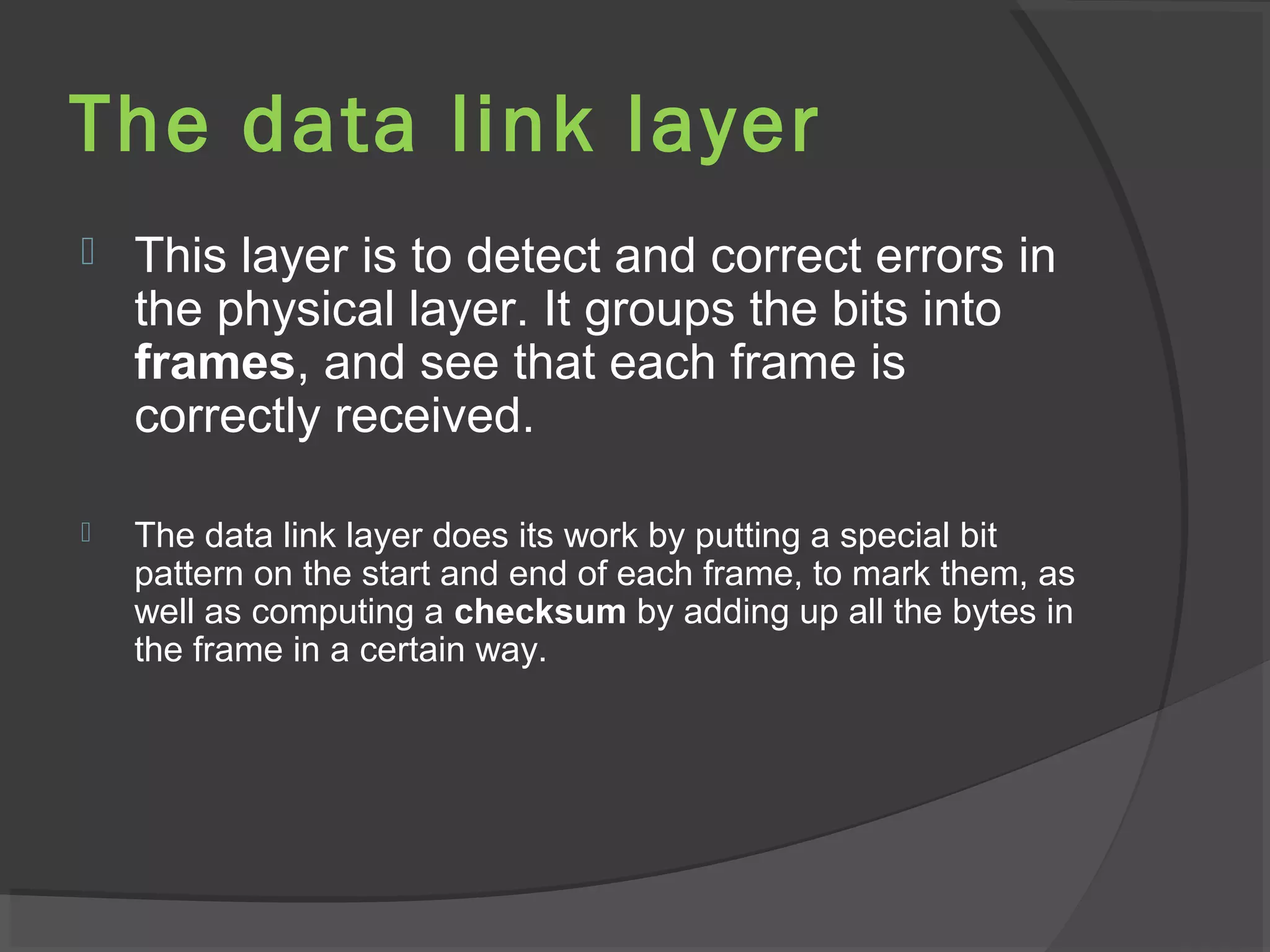 The data link layer
 This layer is to detect and correct errors in
the physical layer. It groups the bits into
frames, and see that each frame is
correctly received.
 The data link layer does its work by putting a special bit
pattern on the start and end of each frame, to mark them, as
well as computing a checksum by adding up all the bytes in
the frame in a certain way.
 