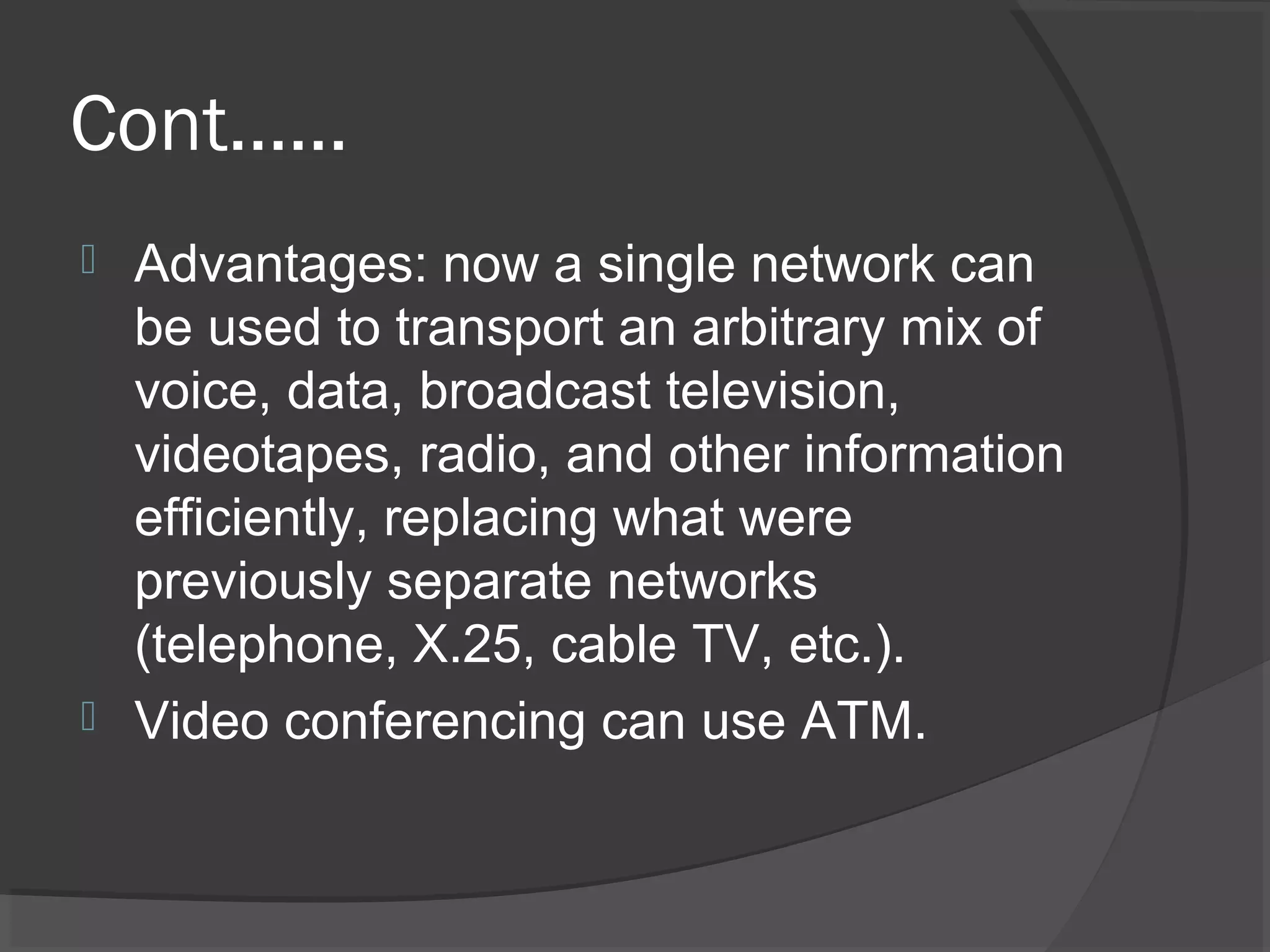 Cont……
 Advantages: now a single network can
be used to transport an arbitrary mix of
voice, data, broadcast television,
videotapes, radio, and other information
efficiently, replacing what were
previously separate networks
(telephone, X.25, cable TV, etc.).
 Video conferencing can use ATM.
 