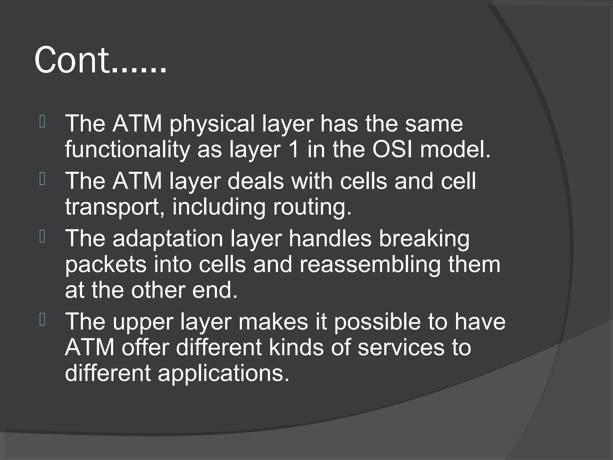 Cont……
 The ATM physical layer has the same
functionality as layer 1 in the OSI model.
 The ATM layer deals with cells and cell
transport, including routing.
 The adaptation layer handles breaking
packets into cells and reassembling them
at the other end.
 The upper layer makes it possible to have
ATM offer different kinds of services to
different applications.
 