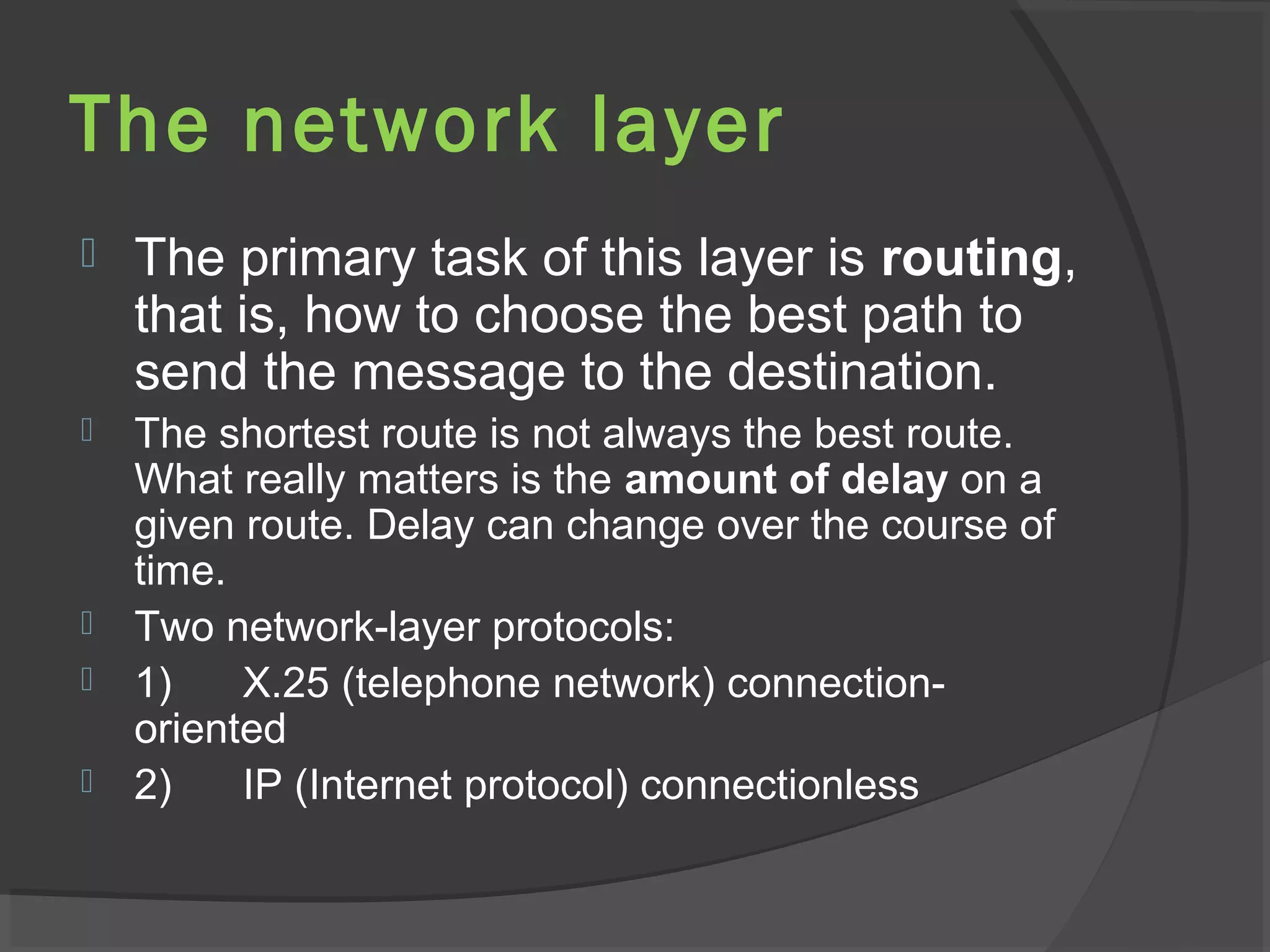 The network layer
 The primary task of this layer is routing,
that is, how to choose the best path to
send the message to the destination.
 The shortest route is not always the best route.
What really matters is the amount of delay on a
given route. Delay can change over the course of
time.
 Two network-layer protocols:
 1) X.25 (telephone network) connection-
oriented
 2) IP (Internet protocol) connectionless
 