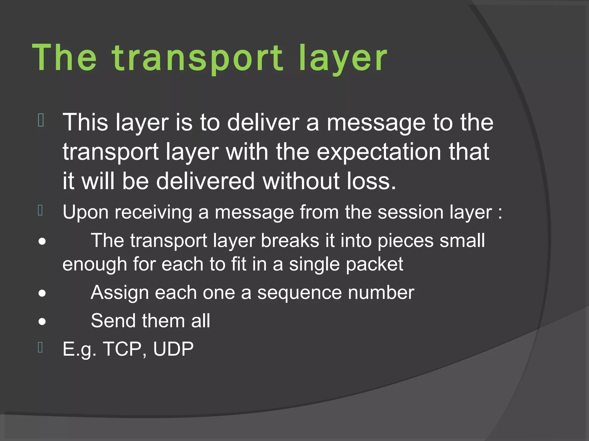The transport layer
 This layer is to deliver a message to the
transport layer with the expectation that
it will be delivered without loss.
 Upon receiving a message from the session layer :
• The transport layer breaks it into pieces small
enough for each to fit in a single packet
• Assign each one a sequence number
• Send them all
 E.g. TCP, UDP
 