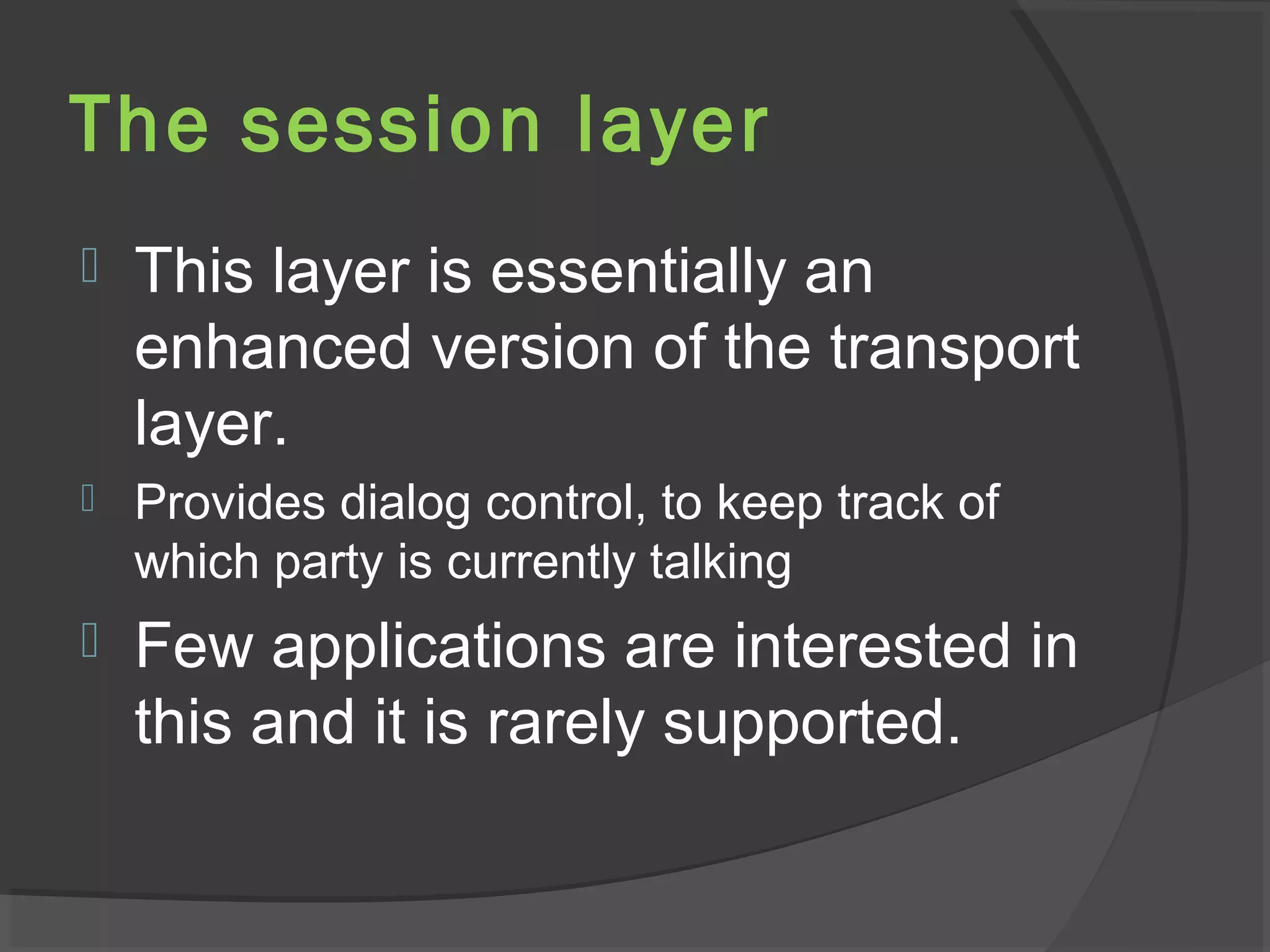 The session layer
 This layer is essentially an
enhanced version of the transport
layer.
 Provides dialog control, to keep track of
which party is currently talking
 Few applications are interested in
this and it is rarely supported.
 