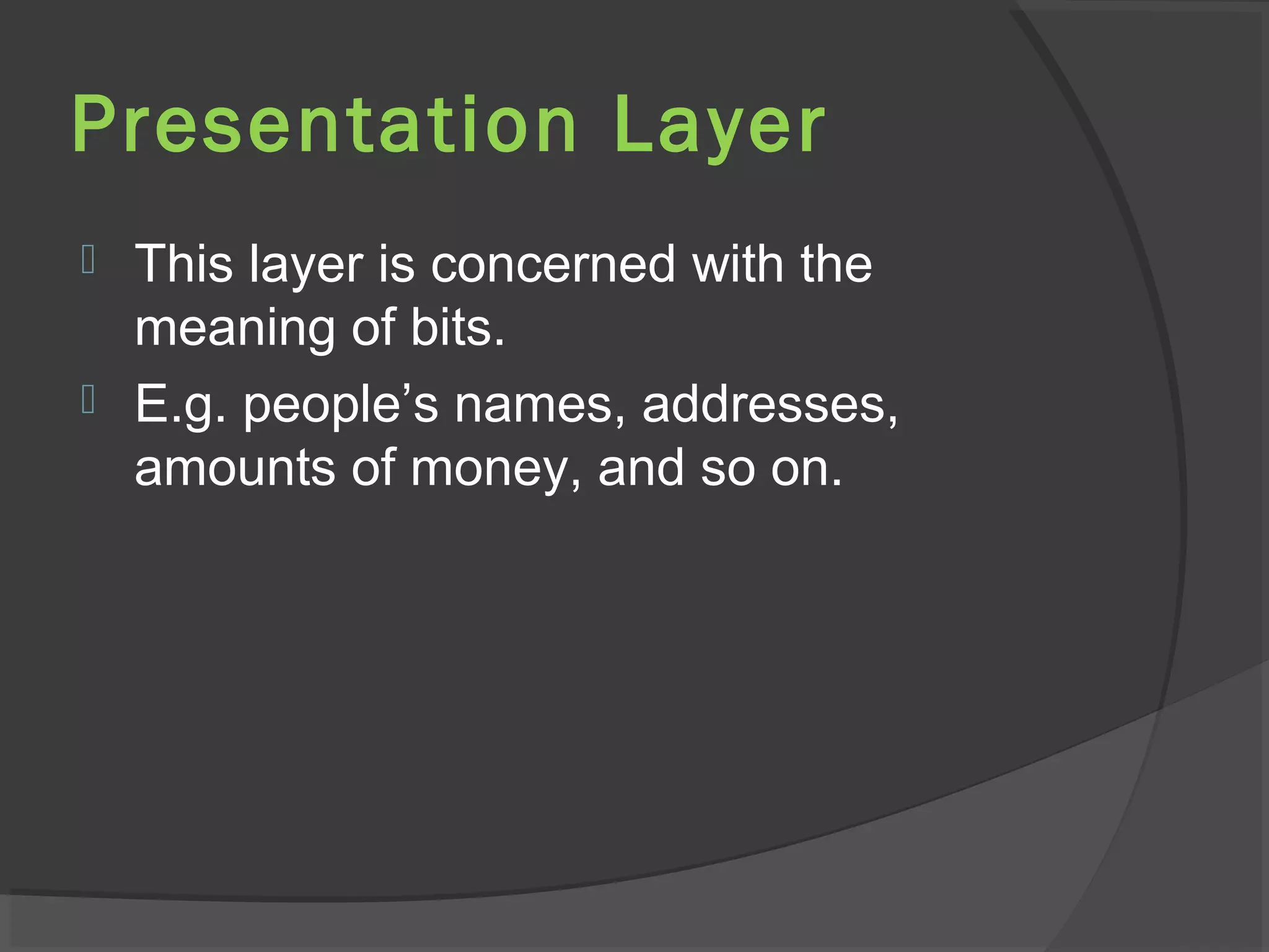 Presentation Layer
 This layer is concerned with the
meaning of bits.
 E.g. people’s names, addresses,
amounts of money, and so on.
 