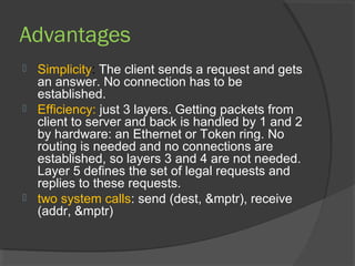 Advantages
 Simplicity: The client sends a request and gets
an answer. No connection has to be
established.
 Efficiency: just 3 layers. Getting packets from
client to server and back is handled by 1 and 2
by hardware: an Ethernet or Token ring. No
routing is needed and no connections are
established, so layers 3 and 4 are not needed.
Layer 5 defines the set of legal requests and
replies to these requests.
 two system calls: send (dest, &mptr), receive
(addr, &mptr)
 