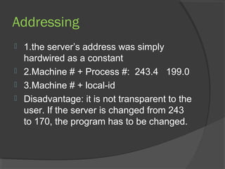 Addressing
 1.the server’s address was simply
hardwired as a constant
 2.Machine # + Process #: 243.4 199.0
 3.Machine # + local-id
 Disadvantage: it is not transparent to the
user. If the server is changed from 243
to 170, the program has to be changed.
 