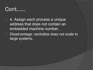 Cont……
 4. Assign each process a unique
address that does not contain an
embedded machine number. .
 Disadvantage: centralize does not scale to
large systems.
 
