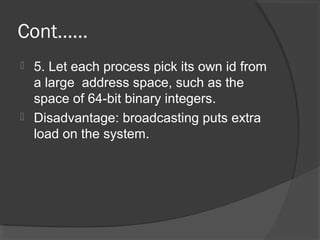 Cont……
 5. Let each process pick its own id from
a large address space, such as the
space of 64-bit binary integers.
 Disadvantage: broadcasting puts extra
load on the system.
 