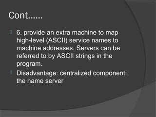 Cont……
 6. provide an extra machine to map
high-level (ASCII) service names to
machine addresses. Servers can be
referred to by ASCII strings in the
program.
 Disadvantage: centralized component:
the name server
 