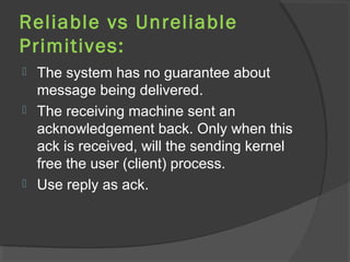 Reliable vs Unreliable
Primitives:
 The system has no guarantee about
message being delivered.
 The receiving machine sent an
acknowledgement back. Only when this
ack is received, will the sending kernel
free the user (client) process.
 Use reply as ack.
 