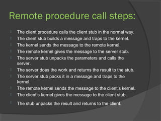 Remote procedure call steps:
 The client procedure calls the client stub in the normal way.
 The client stub builds a message and traps to the kernel.
 The kernel sends the message to the remote kernel.
 The remote kernel gives the message to the server stub.
 The server stub unpacks the parameters and calls the
server.
 The server does the work and returns the result to the stub.
 The server stub packs it in a message and traps to the
kernel.
 The remote kernel sends the message to the client’s kernel.
 The client’s kernel gives the message to the client stub.
 The stub unpacks the result and returns to the client.
 