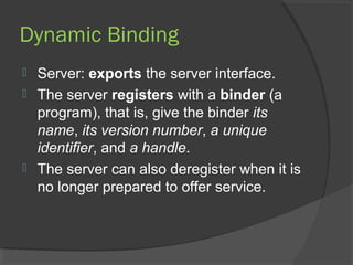 Dynamic Binding
 Server: exports the server interface.
 The server registers with a binder (a
program), that is, give the binder its
name, its version number, a unique
identifier, and a handle.
 The server can also deregister when it is
no longer prepared to offer service.
 
