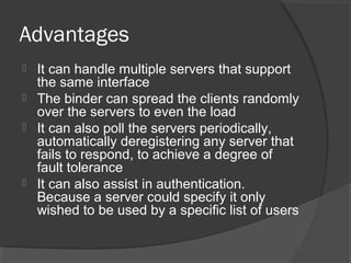 Advantages
 It can handle multiple servers that support
the same interface
 The binder can spread the clients randomly
over the servers to even the load
 It can also poll the servers periodically,
automatically deregistering any server that
fails to respond, to achieve a degree of
fault tolerance
 It can also assist in authentication.
Because a server could specify it only
wished to be used by a specific list of users
 