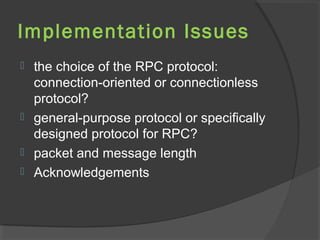 Implementation Issues
 the choice of the RPC protocol:
connection-oriented or connectionless
protocol?
 general-purpose protocol or specifically
designed protocol for RPC?
 packet and message length
 Acknowledgements
 