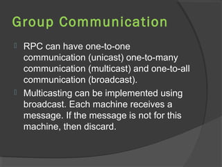 Group Communication
 RPC can have one-to-one
communication (unicast) one-to-many
communication (multicast) and one-to-all
communication (broadcast).
 Multicasting can be implemented using
broadcast. Each machine receives a
message. If the message is not for this
machine, then discard.
 