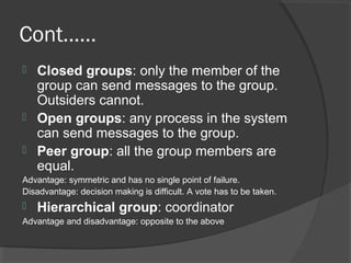 Cont……
 Closed groups: only the member of the
group can send messages to the group.
Outsiders cannot.
 Open groups: any process in the system
can send messages to the group.
 Peer group: all the group members are
equal.
Advantage: symmetric and has no single point of failure.
Disadvantage: decision making is difficult. A vote has to be taken.
 Hierarchical group: coordinator
Advantage and disadvantage: opposite to the above
 