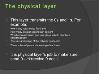 The physical layer
 This layer transmits the 0s and 1s. For
example:
 How many volts to use for 0 and 1
 How many bits per second can be sent
 Whether transmission can take place in both directions
simultaneously
 The size and shape of the network connector
 The number of pins and meaning of each one
 It is physical layer’s job to make sure:
send 0---receive 0 not 1.
 