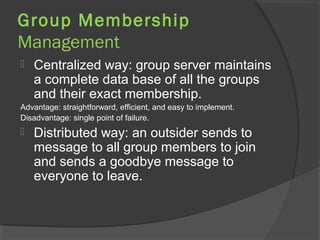 Group Membership
Management
 Centralized way: group server maintains
a complete data base of all the groups
and their exact membership.
Advantage: straightforward, efficient, and easy to implement.
Disadvantage: single point of failure.
 Distributed way: an outsider sends to
message to all group members to join
and sends a goodbye message to
everyone to leave.
 