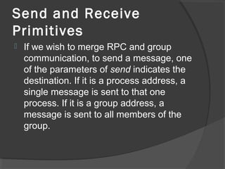 Send and Receive
Primitives
 If we wish to merge RPC and group
communication, to send a message, one
of the parameters of send indicates the
destination. If it is a process address, a
single message is sent to that one
process. If it is a group address, a
message is sent to all members of the
group.
 