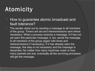 Atomicity
 How to guarantee atomic broadcast and
fault tolerance?
 The sender starts out by sending a message to all members
of the group. Timers are set and retransmissions sent where
necessary. When a process receives a message, if it has not
yet seen this particular message, it, too, sends the message
to all members of the group (again with times and
retransmissions if necessary). If it has already seen the
message, this step is not necessary and the message is
discarded. No matter how many machines crash or how
many packets are lost, eventually all the surviving processes
will get the message.
 