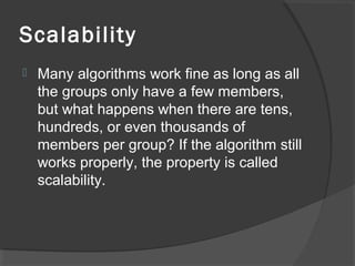 Scalability
 Many algorithms work fine as long as all
the groups only have a few members,
but what happens when there are tens,
hundreds, or even thousands of
members per group? If the algorithm still
works properly, the property is called
scalability.
 