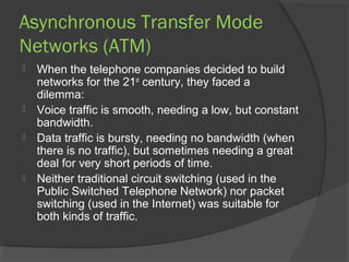 Asynchronous Transfer Mode
Networks (ATM)
 When the telephone companies decided to build
networks for the 21st
century, they faced a
dilemma:
 Voice traffic is smooth, needing a low, but constant
bandwidth.
 Data traffic is bursty, needing no bandwidth (when
there is no traffic), but sometimes needing a great
deal for very short periods of time.
 Neither traditional circuit switching (used in the
Public Switched Telephone Network) nor packet
switching (used in the Internet) was suitable for
both kinds of traffic.
 