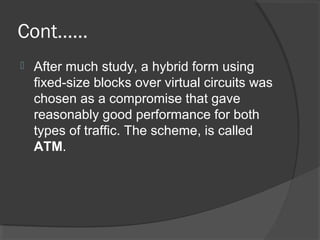 Cont……
 After much study, a hybrid form using
fixed-size blocks over virtual circuits was
chosen as a compromise that gave
reasonably good performance for both
types of traffic. The scheme, is called
ATM.
 