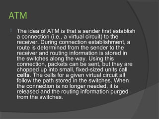 ATM
 The idea of ATM is that a sender first establish
a connection (i.e., a virtual circuit) to the
receiver. During connection establishment, a
route is determined from the sender to the
receiver and routing information is stored in
the switches along the way. Using this
connection, packets can be sent, but they are
chopped up into small, fixed-sized units call
cells. The cells for a given virtual circuit all
follow the path stored in the switches. When
the connection is no longer needed, it is
released and the routing information purged
from the switches.
 