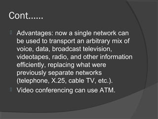 Cont……
 Advantages: now a single network can
be used to transport an arbitrary mix of
voice, data, broadcast television,
videotapes, radio, and other information
efficiently, replacing what were
previously separate networks
(telephone, X.25, cable TV, etc.).
 Video conferencing can use ATM.
 
