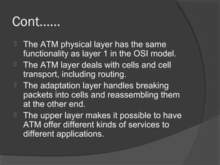Cont……
 The ATM physical layer has the same
functionality as layer 1 in the OSI model.
 The ATM layer deals with cells and cell
transport, including routing.
 The adaptation layer handles breaking
packets into cells and reassembling them
at the other end.
 The upper layer makes it possible to have
ATM offer different kinds of services to
different applications.
 