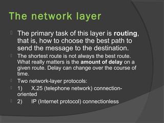 The network layer
 The primary task of this layer is routing,
that is, how to choose the best path to
send the message to the destination.
 The shortest route is not always the best route.
What really matters is the amount of delay on a
given route. Delay can change over the course of
time.
 Two network-layer protocols:
 1) X.25 (telephone network) connection-
oriented
 2) IP (Internet protocol) connectionless
 
