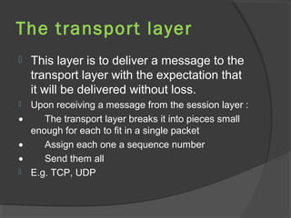 The transport layer
 This layer is to deliver a message to the
transport layer with the expectation that
it will be delivered without loss.
 Upon receiving a message from the session layer :
• The transport layer breaks it into pieces small
enough for each to fit in a single packet
• Assign each one a sequence number
• Send them all
 E.g. TCP, UDP
 