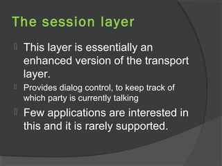 The session layer
 This layer is essentially an
enhanced version of the transport
layer.
 Provides dialog control, to keep track of
which party is currently talking
 Few applications are interested in
this and it is rarely supported.
 