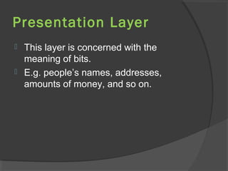 Presentation Layer
 This layer is concerned with the
meaning of bits.
 E.g. people’s names, addresses,
amounts of money, and so on.
 